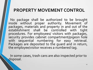 PROPERTY MOVEMENT CONTROL
No package shall be authorized to be brought
inside without proper authority. Movement of
packages, materials and property in and out of the
establishment shall be controlled with tight
procedures. For employees/ visitors with packages,
security provides cabinet compartment/pigeon hole
with sequential numbering for easy retrieval.
Packages are deposited to the guard and in return,
the employee/visitor receives a numbered tag.
In some cases, trash cans are also inspected prior to
disposal.
42
 