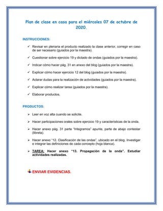 Plan de clase en casa para el miércoles 07 de octubre de
2020.
INSTRUCCIONES:
Revisar en plenaria el producto realizado la clase anterior, corregir en caso
de ser necesario (guiados por la maestra).
Cuestionar sobre ejercicio 19 y dictado de ondas (guiados por la maestra).
Indicar cómo hacer pág. 31 en anexo del blog (guiados por la maestra).
Explicar cómo hacer ejercicio 12 del blog (guiados por la maestra).
Aclarar dudas para la realización de actividades (guiados por la maestra).
Explicar cómo realizar tarea (guiados por la maestra).
Elaborar productos.
PRODUCTOS:
Leer en voz alta cuando se solicite.
Hacer participaciones orales sobre ejercicio 19 y características de la onda.
Hacer anexo pág. 31 parte “Integramos” apunte, parte de abajo contestar
(libreta).
Hacer anexo “12. Clasificación de las ondas”, ubicado en el blog. Investigar
e integrar las definiciones de cada concepto (hoja blanca).
TAREA: Hacer anexo “13. Propagación de la onda”. Estudiar
actividades realizadas.
ENVIAR EVIDENCIAS.
