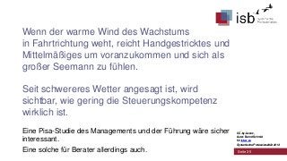 Wenn der warme Wind des Wachstums
in Fahrtrichtung weht, reicht Handgestricktes und
Mittelmäßiges um voranzukommen und sich als
großer Seemann zu fühlen.
Seit schwereres Wetter angesagt ist, wird
sichtbar, wie gering die Steuerungskompetenz
wirklich ist.
Eine Pisa-Studie des Managements und der Führung wäre sicher
interessant.
Eine solche für Berater allerdings auch.

CC-by-Lizenz,
Autor: Bernd Schmid
für isb-w.eu
Systemische Professionalität 2013

Seite 35

 