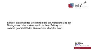 Schade, dass man das Einkommen und die Alterssicherung der
Manager (und aller anderen) nicht an ihren Beitrag zur
nachhaltigen Vitalität des Unternehmens knüpfen kann.

CC-by-Lizenz,
Autor: Bernd Schmid
für isb-w.eu
Systemische Professionalität 2013

Seite 36

 