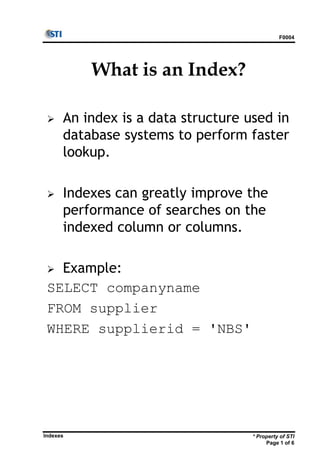 * Property of STI
Page 1 of 6
Indexes
F0004
What is an Index?
 An index is a data structure used in
database systems to perform faster
lookup.
 Indexes can greatly improve the
performance of searches on the
indexed column or columns.
 Example:
SELECT companyname
FROM supplier
WHERE supplierid = 'NBS'
 