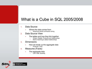 What is a Cube in SQL 2005/2008
1.   Data Source
        Where the data comes from
         •   Adventure works connection string
2.   Data Source View
        The tables and how they link together
         •   Orders, Details, Products and relationships
         •   Name matching to detect relationships
3.   Dimensions
        How we break up the aggregate data
         •   Products, Time
4.   Measures (Facts)
        The aggregate data
         •   Line Total, Quantity
 