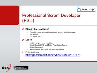    Step to the next level!
        From Microsoft and the founders of Scrum (Ken Schwaber)
        Innovative
        For developers
   Learn
        Modern engineering practices
        Visual Studio 2010 and Team Foundation Server
        Scrum framework
        Assessments and certifications are available
   Find a local class
    http://go.microsoft.com/fwlink/?LinkId=187778
 