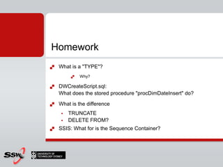Homework
   What is a "TYPE"?
            Why?

   DWCreateScript.sql:
    What does the stored procedure "procDimDateInsert" do?

   What is the difference
        TRUNCATE
        DELETE FROM?
   SSIS: What for is the Sequence Container?
 