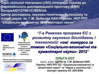   “ 7-а Рамкова програма ЄС з розвитку наукових досліджень і технологій: н ов і  конкурси за темою «Соціально-економ ічні  та  гуманітарні науки»- 2012 ”   Проект  фінансується ЄС Joint Support Office (JSO) for Enhancing Ukraine’s Integration into the EU Research Area (ERA) EuropeAID/127891/C/SER/UA   Проект реалізується консорціумом під керівництвом компанії  ECORYS Офіс спільної підтримки  (JSO)  інтеграції України до   Європейського дослідницького простору  (ERA) EuropeAID/127891/C/SER/UA   Центр досліджень науково-технічного потенціалу та історії науки  ім. Г.М. Доброва НАН України, НКП РП7 “Соціально-економічні та гуманітарні науки” ОЛЬГА КОТ к.е.н., с.н.с. ЦДПІН ім.  Г.М. Доброва НАН України,  НКП  РП7 ЄС  “Соціально-економічні та гуманітарні науки” та  &quot;Наука в суспільстві ” , експерт проекту ЄС  JSO-ERA Національний інформаційний центр зі співробітництва з ЄС у сфері науки і технологій 