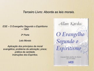 Terceiro Livro: Aborda as leis morais.Terceiro Livro: Aborda as leis morais.
ESE – O Evangelho Segundo o EspiritismoESE – O Evangelho Segundo o Espiritismo
– 1864– 1864
3ª Parte3ª Parte
Leis MoraisLeis Morais
Aplicação dos princípios da moralAplicação dos princípios da moral
evangélica; problema da adoração; prece;evangélica; problema da adoração; prece;
prática da caridade.prática da caridade.
Instruções dos Espíritos.Instruções dos Espíritos.
 