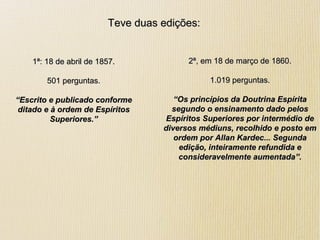 Teve duas edições:Teve duas edições:
1ª: 18 de abril de 1857.1ª: 18 de abril de 1857.
501 perguntas.501 perguntas.
““Escrito e publicado conformeEscrito e publicado conforme
ditado e à ordem de Espíritosditado e à ordem de Espíritos
Superiores.”Superiores.”
2ª, em 18 de março de 1860.2ª, em 18 de março de 1860.
1.019 perguntas.1.019 perguntas.
““Os princípios da Doutrina EspíritaOs princípios da Doutrina Espírita
segundo o ensinamento dado pelossegundo o ensinamento dado pelos
Espíritos Superiores por intermédio deEspíritos Superiores por intermédio de
diversos médiuns, recolhido e posto emdiversos médiuns, recolhido e posto em
ordem por Allan Kardec... Segundaordem por Allan Kardec... Segunda
edição, inteiramente refundida eedição, inteiramente refundida e
consideravelmente aumentada”.consideravelmente aumentada”.
 