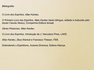 Bibliografia:Bibliografia:
O Livro dos EspíritosO Livro dos Espíritos, Allan Kardec., Allan Kardec.
O Primeiro Livro dos Espíritos,O Primeiro Livro dos Espíritos, Allan Kardec (texto bilíngue, editado e traduzido peloAllan Kardec (texto bilíngue, editado e traduzido pelo
doutor Canuto Abreu), Companhia Editora Ismael.doutor Canuto Abreu), Companhia Editora Ismael.
Obras PóstumasObras Póstumas, Allan Kardec., Allan Kardec.
O Livro dos Espíritos,O Livro dos Espíritos, Introdução de J. Herculano Pires, LAKE.Introdução de J. Herculano Pires, LAKE.
Allan Kardec,Allan Kardec, Zêus Wantuil e Francisco Thiesen, FEB.Zêus Wantuil e Francisco Thiesen, FEB.
Entendendo o EspiritismoEntendendo o Espiritismo, Autores Diversos, Editora Aliança., Autores Diversos, Editora Aliança.
 