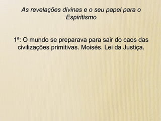 As revelações divinas e o seu papel para oAs revelações divinas e o seu papel para o
EspiritismoEspiritismo
1ª: O mundo se preparava para sair do caos das1ª: O mundo se preparava para sair do caos das
civilizações primitivas. Moisés. Lei da Justiça.civilizações primitivas. Moisés. Lei da Justiça.
 