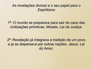 As revelações divinas e o seu papel para oAs revelações divinas e o seu papel para o
EspiritismoEspiritismo
1ª: O mundo se preparava para sair do caos das1ª: O mundo se preparava para sair do caos das
civilizações primitivas. Moisés. Lei da Justiça.civilizações primitivas. Moisés. Lei da Justiça.
2ª: Revelação já integrava a tradição de um povo2ª: Revelação já integrava a tradição de um povo
e já se dispersava por outras nações. Jesus. Leie já se dispersava por outras nações. Jesus. Lei
do Amor.do Amor.
 