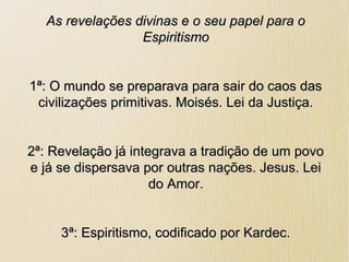 As revelações divinas e o seu papel para oAs revelações divinas e o seu papel para o
EspiritismoEspiritismo
1ª: O mundo se preparava para sair do caos das1ª: O mundo se preparava para sair do caos das
civilizações primitivas. Moisés. Lei da Justiça.civilizações primitivas. Moisés. Lei da Justiça.
2ª: Revelação já integrava a tradição de um povo2ª: Revelação já integrava a tradição de um povo
e já se dispersava por outras nações. Jesus. Leie já se dispersava por outras nações. Jesus. Lei
do Amor.do Amor.
3ª: Espiritismo, codificado por Kardec.3ª: Espiritismo, codificado por Kardec.
 