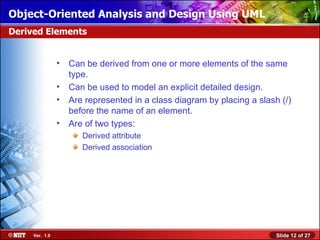 Object-Oriented Analysis and Design Using UML
Derived Elements


                •   Can be derived from one or more elements of the same
                    type.
                •   Can be used to model an explicit detailed design.
                •   Are represented in a class diagram by placing a slash (/)
                    before the name of an element.
                •   Are of two types:
                       Derived attribute
                       Derived association




     Ver. 1.0                                                            Slide 12 of 27
 