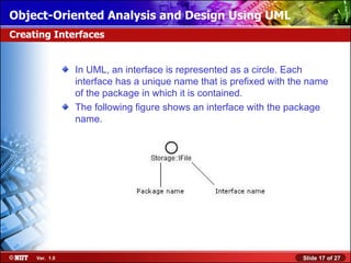 Object-Oriented Analysis and Design Using UML
Creating Interfaces


                In UML, an interface is represented as a circle. Each
                interface has a unique name that is prefixed with the name
                of the package in which it is contained.
                The following figure shows an interface with the package
                name.




     Ver. 1.0                                                       Slide 17 of 27
 