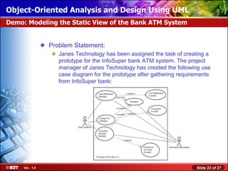 Object-Oriented Analysis and Design Using UML
Demo: Modeling the Static View of the Bank ATM System


                Problem Statement:
                   Janes Technology has been assigned the task of creating a
                   prototype for the InfoSuper bank ATM system. The project
                   manager of Janes Technology has created the following use
                   case diagram for the prototype after gathering requirements
                   from InfoSuper bank:




     Ver. 1.0                                                           Slide 23 of 27
 