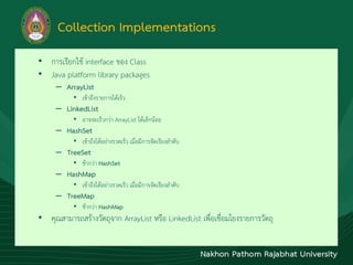 Collection Implementations
• กำรเรียกใช้ interface ของ Class
• Java platform library packages
– ArrayList
• เข้ำถึงรำยกำรได้เร็ว
– LinkedList
• อำจจะเร็วกว่ำ ArrayList ได้เล็กน้อย
– HashSet
• เข้ำถึงได้อย่ำงรวดเร็ว เมื่อมีกำรจัดเรียงลำดับ
– TreeSet
• ช้ำกว่ำ HashSet
– HashMap
• เข้ำถึงได้อย่ำงรวดเร็ว เมื่อมีกำรจัดเรียงลำดับ
– TreeMap
• ช้ำกว่ำ HashMap
• คุณสำมำรถสร้ำงวัตถุจำก ArrayList หรือ LinkedList เพื่อเชื่อมโยงรำยกำรวัตถุ
 