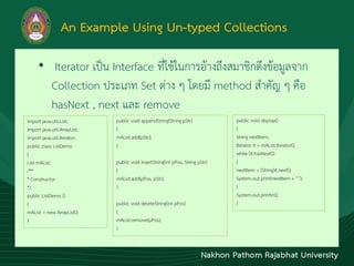 An Example Using Un-typed Collections
• Iterator เป็น Interface ที่ใช้ในกำรอ้ำงถึงสมำชิกดึงข้อมูลจำก
Collection ประเภท Set ต่ำง ๆ โดยมี method สำคัญ ๆ คือ
hasNext , next และ remove
import java.util.List;
import java.util.ArrayList;
import java.util.Iterator;
public class ListDemo
{
List mAList;
/**
* Constructor
*/
public ListDemo ()
{
mAList = new ArrayList();
}
public void appendString(String pStr)
{
mAList.add(pStr);
}
public void insertString(int pPos, String pStr)
{
mAList.add(pPos, pStr);
}
public void deleteString(int pPos)
{
mAList.remove(pPos);
}
public void display()
{
String nextItem;
Iterator it = mAList.iterator();
while (it.hasNext())
{
nextItem = (String)it.next();
System.out.print(nextItem + " ");
}
System.out.println();
}
 