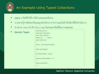An Example Using Typed Collections
• เหตุผล 2 ข้อที่ทำให้กำรใช้งำนคอลเลกชันง่ำย
• 1) เพรำะรู้ว่ำชนิดของวัตถุจะถูกส่งกลับจำกรำยกำรและไม่จำเป็นต้องใช้ตัวดำเนินกำร
• 2) เพรำะ Java 5.0 มีกำรวน Loop ในคอลเลกชันที่ต้องกำรแสดงผล
• Generic Types
import java.util.List;
import java.util.ArrayList;
public class ListDemo {
private List<String> mAList;
public ListDemo ()
{
mAList = new ArrayList<String>();
}
public void display()
{
for (String nextItem : mAList)
{
System.out.print(nextItem + " ");
}
System.out.println();
} }
 