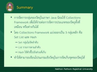 Summary
• กำรจัดกำรกลุ่มของวัตถุในภำษำ Java นิยมใช้ Collections
Framework เพื่อให้ง่ำยต่อกำรจัดกำรประเภทของวัตถุทั้งที่
เหมือน หรือต่ำงกันได้
• โดย Collections Framework แบ่งออกเป็น 3 กลุ่มหลัก คือ
Set List และ Hash
– Set กลุ่มไม่จัดลำดับ
– List รำยกำรตำมลำดับ
– Hash ใช้ตัวชี้ไปยังส่วนที่เก็บ
• ทำให้สำมำรถเขียนโปรแกรมเชิงวัตถุในกำรจัดเก็บชุดของวัตถุได้
 
