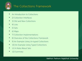 The Collections Framework
• An Introduction to Collections
• 2) Collection Interfaces
• 3) Old and New Collections
• 4) Lists
• 5) Sets
• 6) Maps
• 7) Collection Implementations
• 8) Overview of the Collections Framework
• 9) An Example Using Un-typed Collections
• 10) An Example Using Typed Collections
• 11) A Note About Sets
• 12) Summary
 