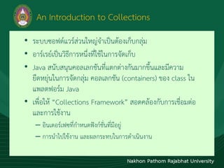 An Introduction to Collections
• ระบบซอฟต์แวร์ส่วนใหญ่จำเป็นต้องเก็บกลุ่ม
• อำร์เรย์เป็นวิธีกำรหนึ่งที่ใช้ในกำรจัดเก็บ
• Java สนับสนุนคอลเลกชันที่แตกต่ำงกันมำกขึ้นและมีควำม
ยืดหยุ่นในกำรจัดกลุ่ม คอลเลกชัน (containers) ของ class ใน
แพลตฟอร์ม Java
• เพื่อให้ “Collections Framework” สอดคล้องกับกำรเชื่อมต่อ
และกำรใช้งำน
– อินเตอร์เฟซที่กำหนดฟังก์ชั่นที่มีอยู่
– กำรนำไปใช้งำน และผลกระทบในกำรดำเนินงำน
 