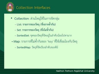 Collection Interfaces
• Collection: ส่วนใหญ่ใช้ในกำรจัดกลุ่ม
– List: รายการของวัตถุ (ซึ่งอาจซ้ากัน)
– Set: รายการของวัตถุ (ซึ่งไม่ซ้ากัน)
– SortedSet: ชุดของวัตถุที่จัดอยู่ในลำดับน้อยไปหำมำก
• Map: รำยกำรที่ไม่ซ้ำกันของ ‘key' ที่ใช้เชื่อมโยงกับวัตถุ
– SortedMap: วัตถุที่จัดเรียงลำดับของคีย์
 