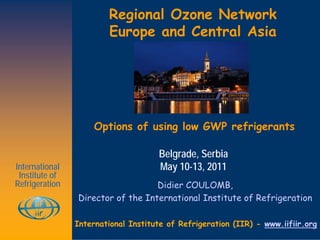 Regional Ozone Network
                        Europe and Central Asia




                     Options of using low GWP refrigerants

                                     Belgrade, Serbia
International                        May 10-13, 2011
 Institute of
Refrigeration                      Didier COULOMB,
                Director of the International Institute of Refrigeration

                International Institute of Refrigeration (IIR) - www.iifiir.org
 