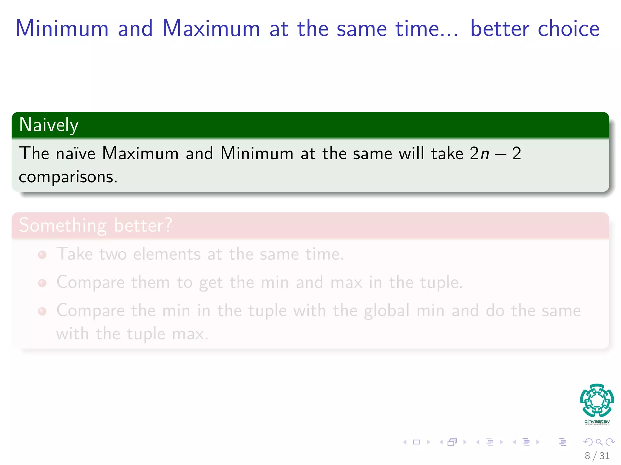 Minimum and Maximum at the same time... better choice Naively The naïve Maximum and Minimum at the same will take 2n − 2 comparisons. Something better? Take two elements at the same time. Compare them to get the min and max in the tuple. Compare the min in the tuple with the global min and do the same with the tuple max. 8 / 31 