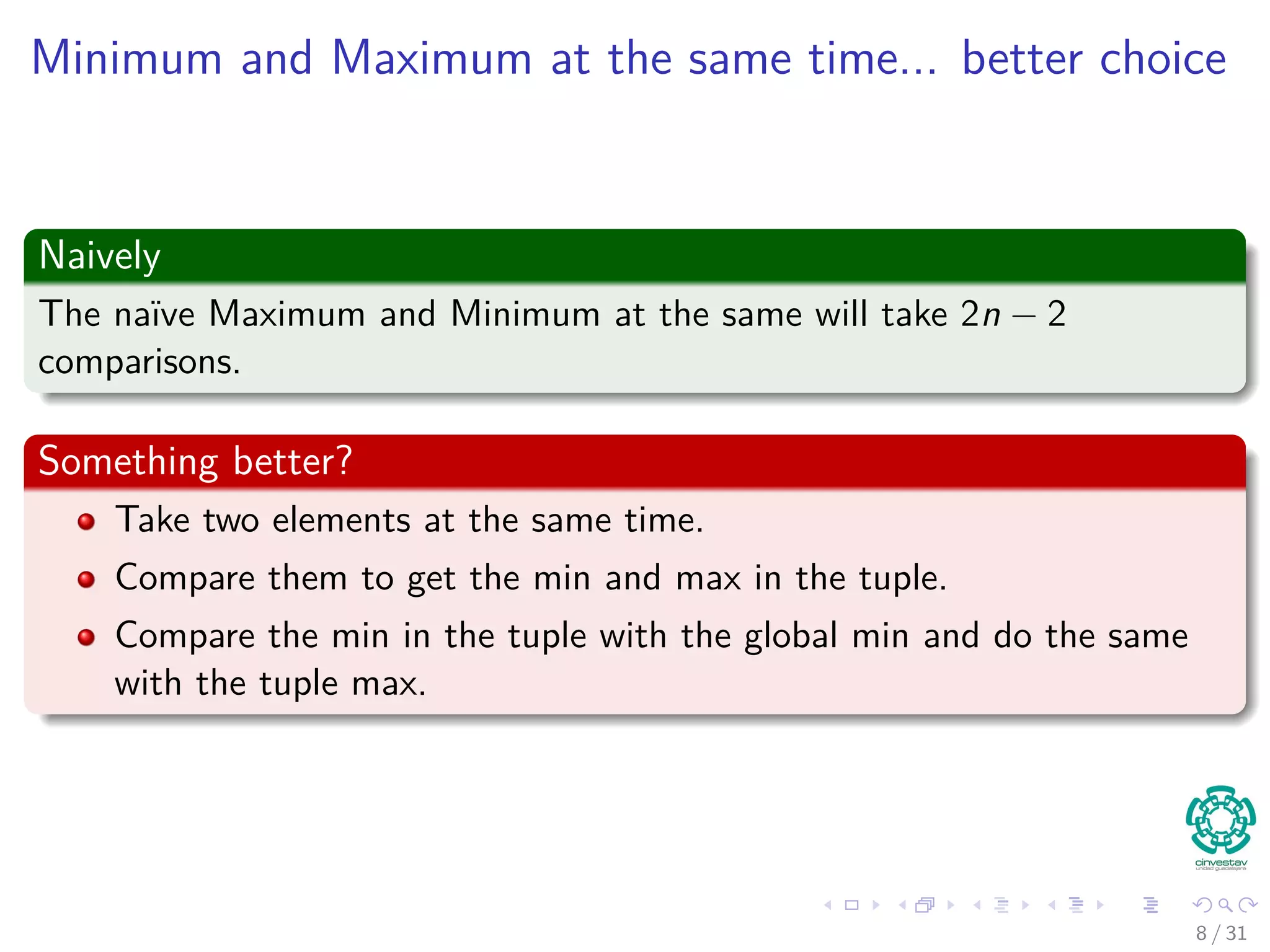 Minimum and Maximum at the same time... better choice Naively The naïve Maximum and Minimum at the same will take 2n − 2 comparisons. Something better? Take two elements at the same time. Compare them to get the min and max in the tuple. Compare the min in the tuple with the global min and do the same with the tuple max. 8 / 31 