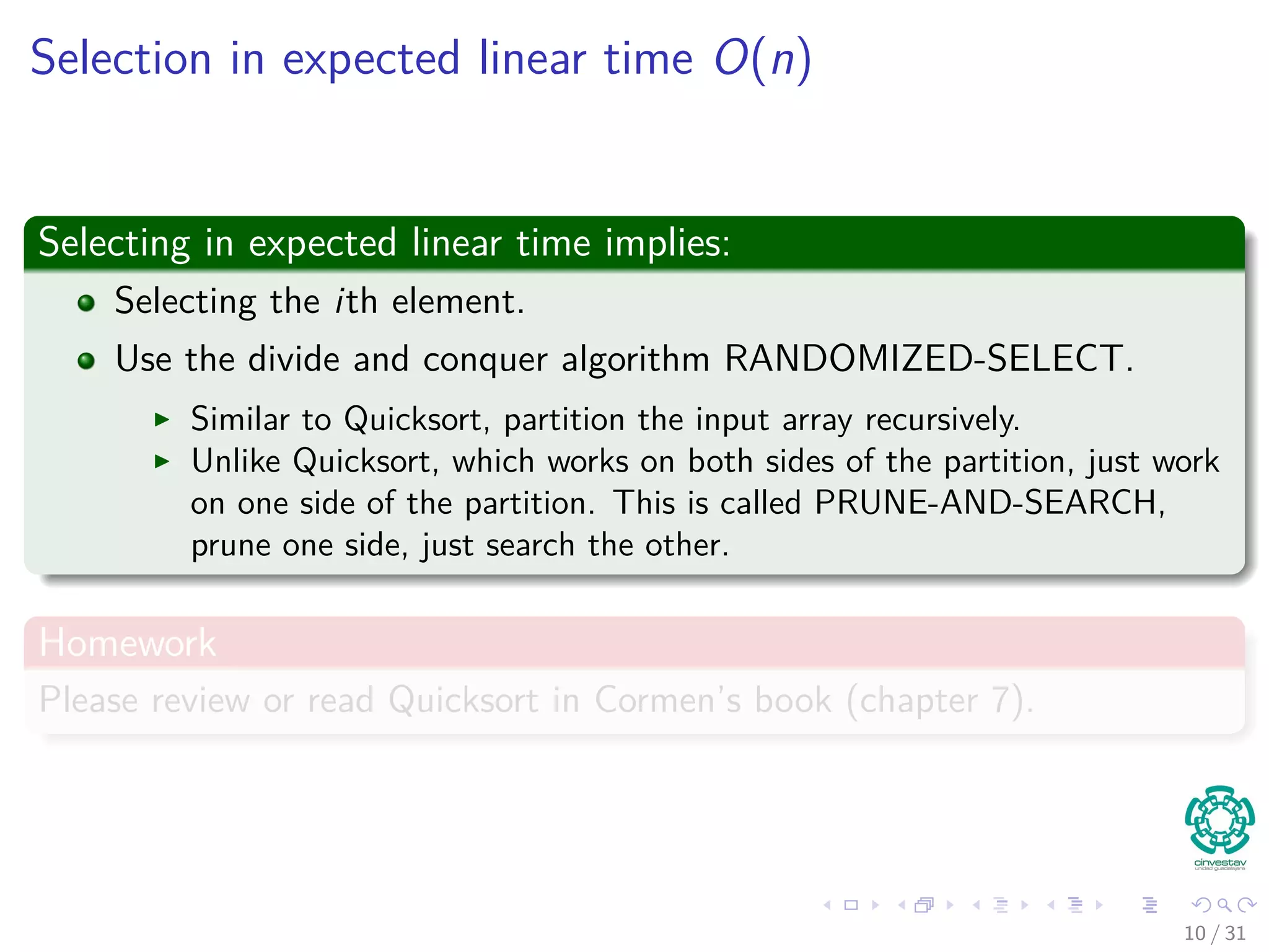 Selection in expected linear time O(n) Selecting in expected linear time implies: Selecting the ith element. Use the divide and conquer algorithm RANDOMIZED-SELECT. Similar to Quicksort, partition the input array recursively. Unlike Quicksort, which works on both sides of the partition, just work on one side of the partition. This is called PRUNE-AND-SEARCH, prune one side, just search the other. Homework Please review or read Quicksort in Cormen’s book (chapter 7). 10 / 31 
