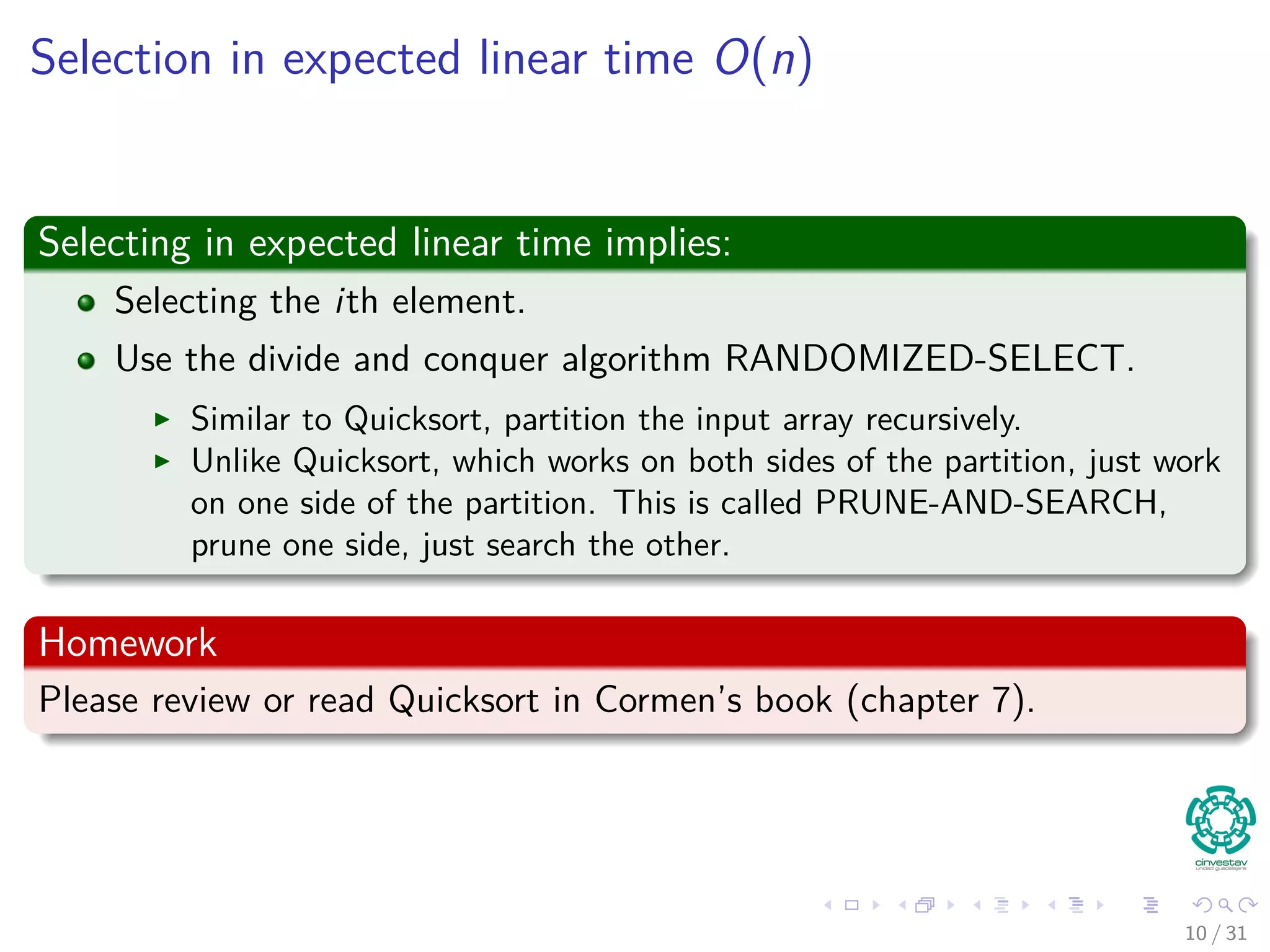 Selection in expected linear time O(n) Selecting in expected linear time implies: Selecting the ith element. Use the divide and conquer algorithm RANDOMIZED-SELECT. Similar to Quicksort, partition the input array recursively. Unlike Quicksort, which works on both sides of the partition, just work on one side of the partition. This is called PRUNE-AND-SEARCH, prune one side, just search the other. Homework Please review or read Quicksort in Cormen’s book (chapter 7). 10 / 31 