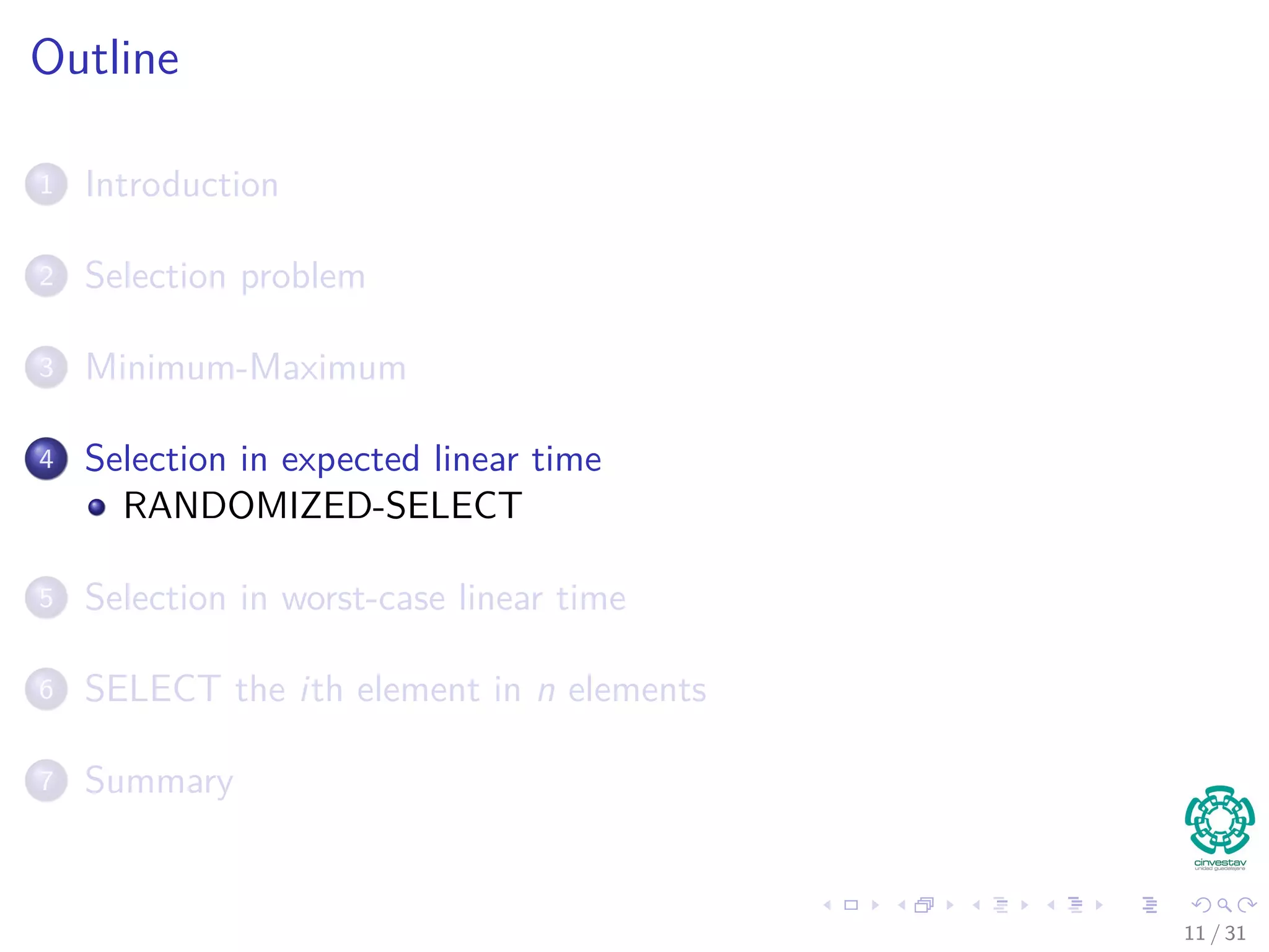 Outline 1 Introduction 2 Selection problem 3 Minimum-Maximum 4 Selection in expected linear time RANDOMIZED-SELECT 5 Selection in worst-case linear time 6 SELECT the ith element in n elements 7 Summary 11 / 31 