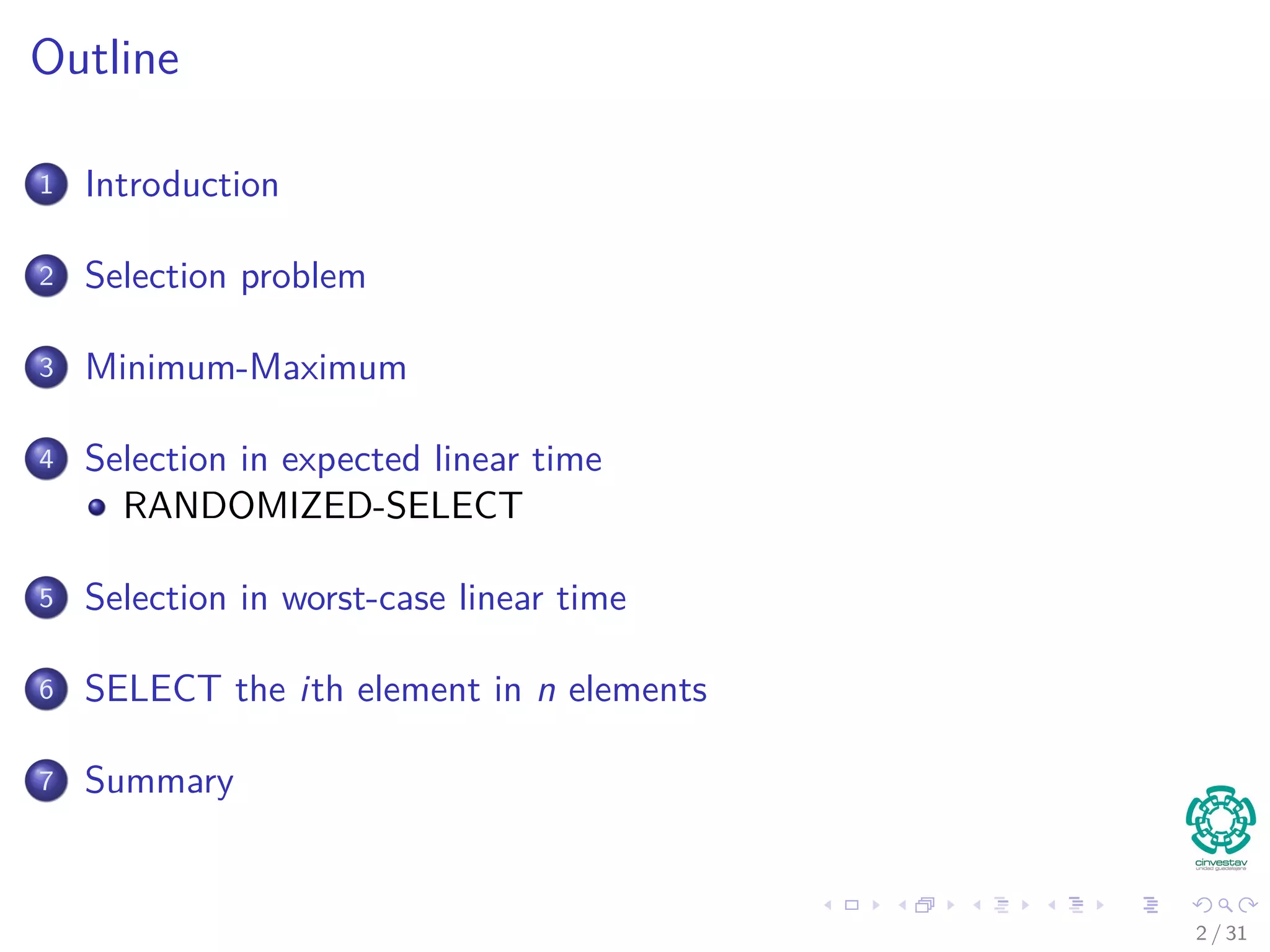 Outline 1 Introduction 2 Selection problem 3 Minimum-Maximum 4 Selection in expected linear time RANDOMIZED-SELECT 5 Selection in worst-case linear time 6 SELECT the ith element in n elements 7 Summary 2 / 31 