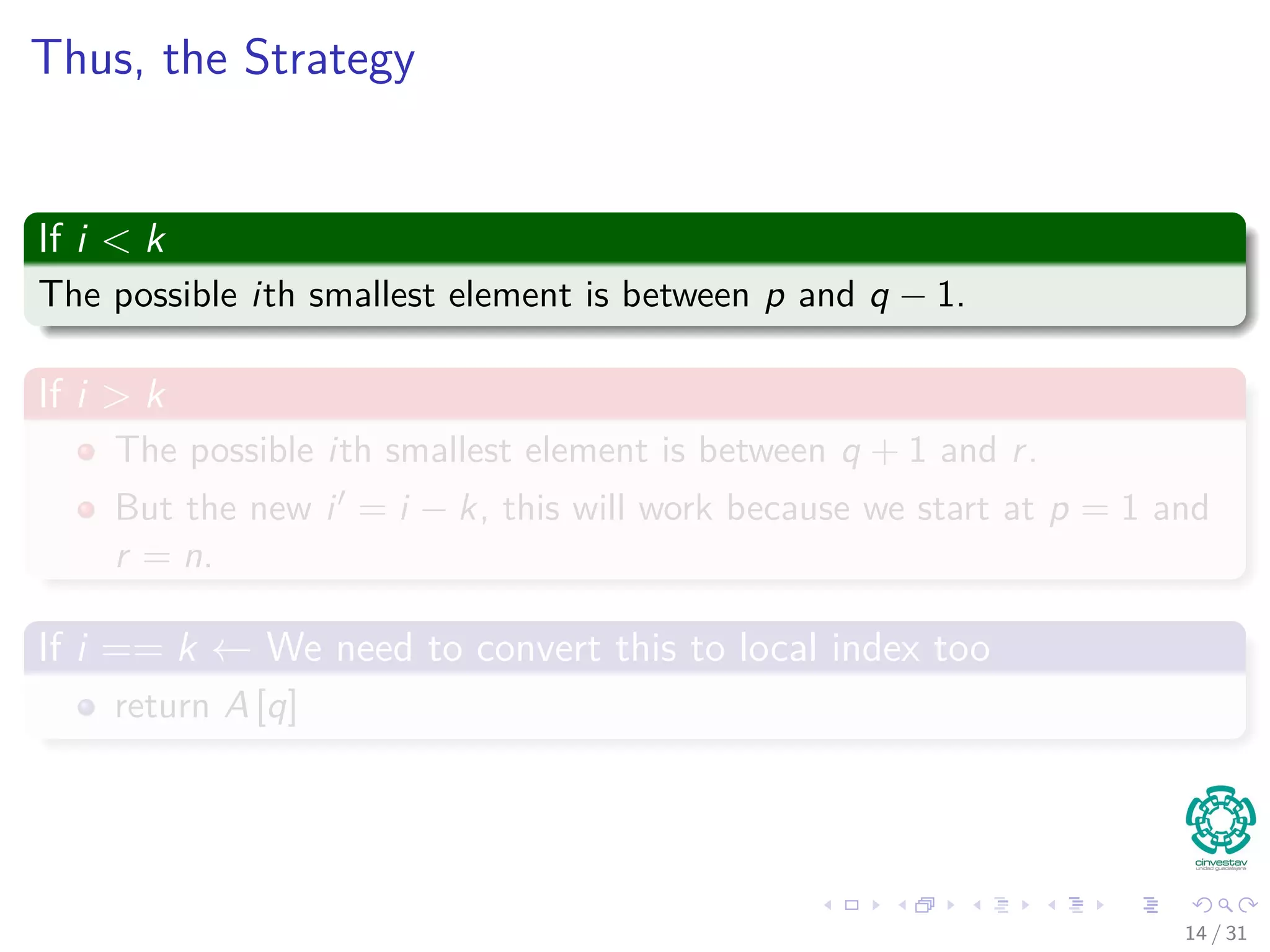 Thus, the Strategy If i < k The possible ith smallest element is between p and q − 1. If i > k The possible ith smallest element is between q + 1 and r. But the new i = i − k, this will work because we start at p = 1 and r = n. If i == k ← We need to convert this to local index too return A [q] 14 / 31 