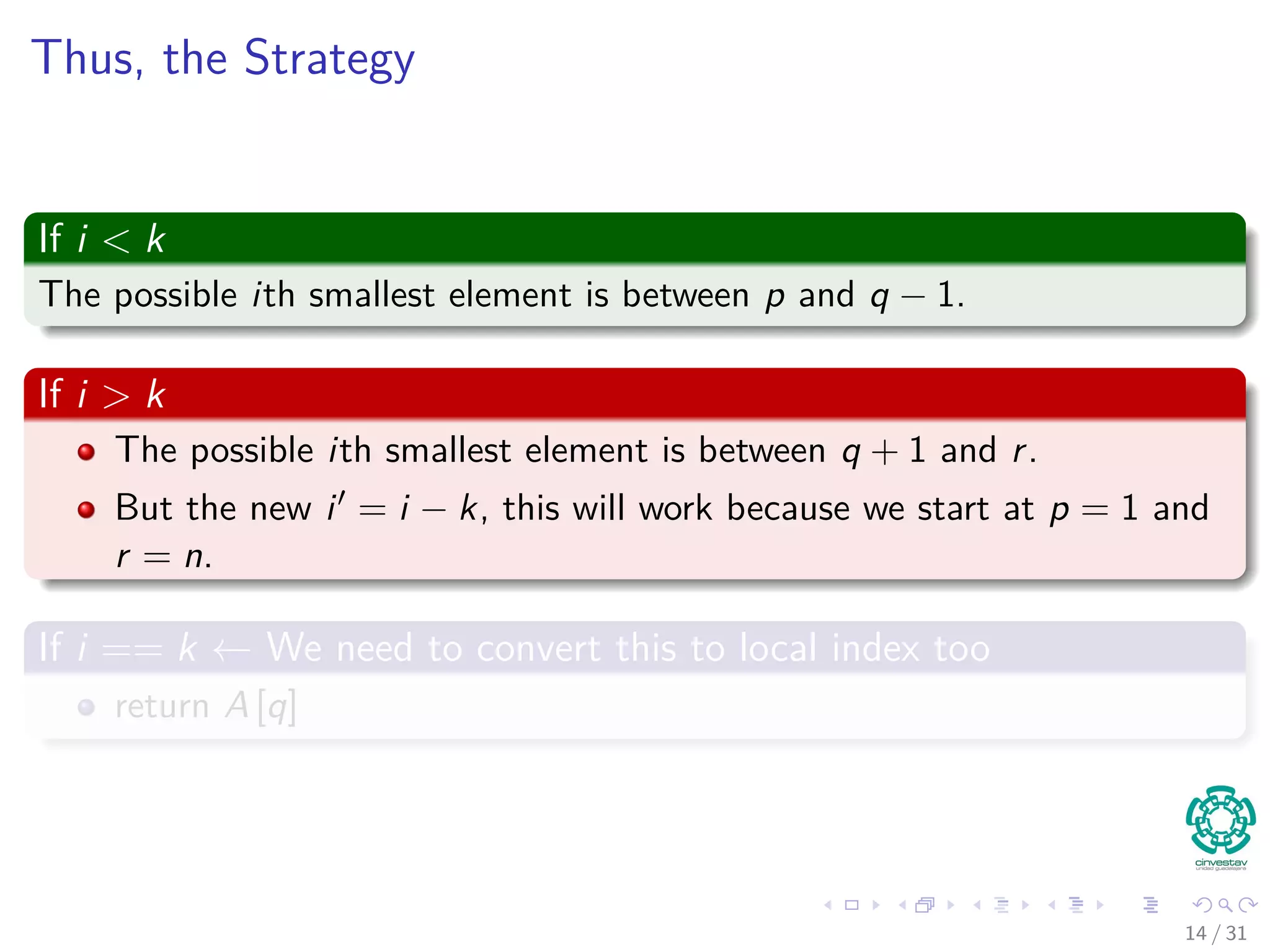 Thus, the Strategy If i < k The possible ith smallest element is between p and q − 1. If i > k The possible ith smallest element is between q + 1 and r. But the new i = i − k, this will work because we start at p = 1 and r = n. If i == k ← We need to convert this to local index too return A [q] 14 / 31 