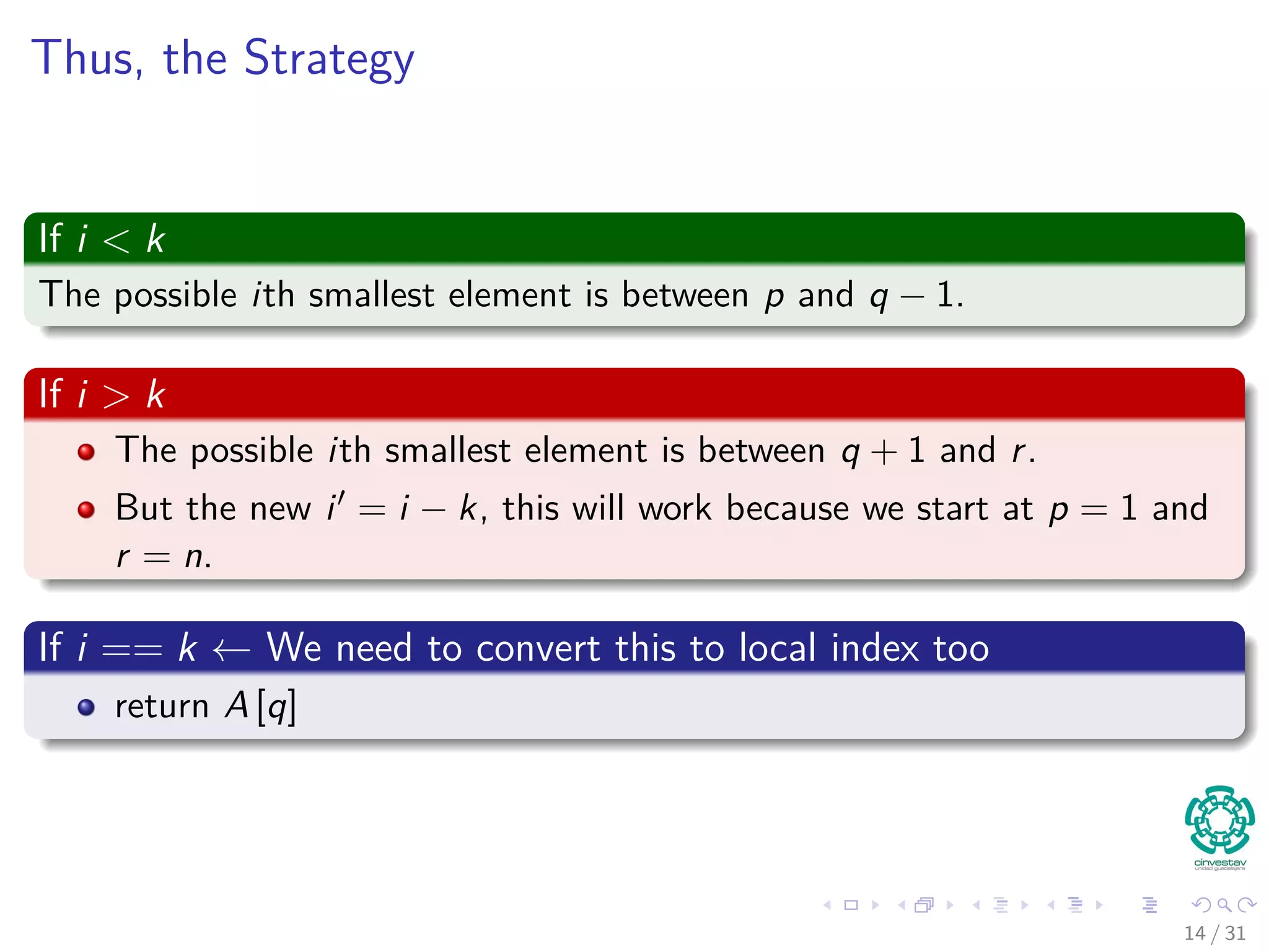 Thus, the Strategy If i < k The possible ith smallest element is between p and q − 1. If i > k The possible ith smallest element is between q + 1 and r. But the new i = i − k, this will work because we start at p = 1 and r = n. If i == k ← We need to convert this to local index too return A [q] 14 / 31 