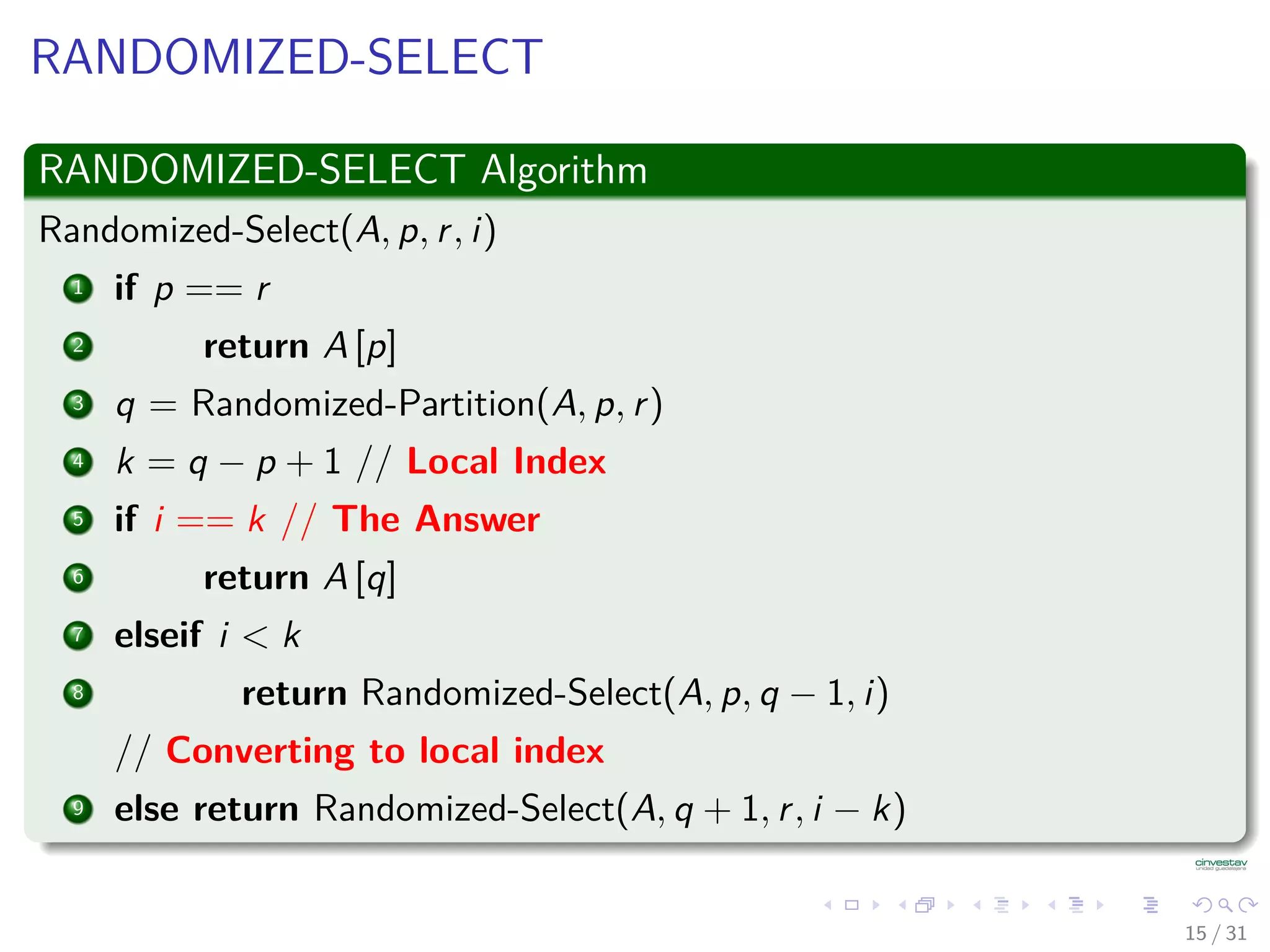 RANDOMIZED-SELECT RANDOMIZED-SELECT Algorithm Randomized-Select(A, p, r, i) 1 if p == r 2 return A [p] 3 q = Randomized-Partition(A, p, r) 4 k = q − p + 1 // Local Index 5 if i == k // The Answer 6 return A [q] 7 elseif i < k 8 return Randomized-Select(A, p, q − 1, i) // Converting to local index 9 else return Randomized-Select(A, q + 1, r, i − k) 15 / 31 