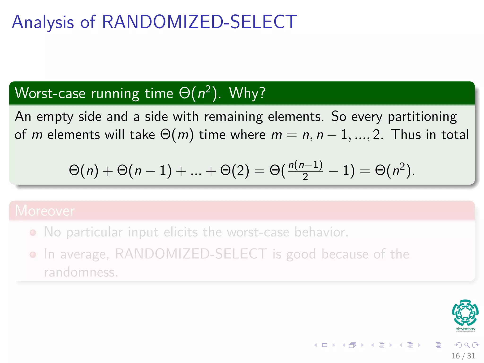 Analysis of RANDOMIZED-SELECT Worst-case running time Θ(n2 ). Why? An empty side and a side with remaining elements. So every partitioning of m elements will take Θ(m) time where m = n, n − 1, ..., 2. Thus in total Θ(n) + Θ(n − 1) + ... + Θ(2) = Θ(n(n−1) 2 − 1) = Θ(n2). Moreover No particular input elicits the worst-case behavior. In average, RANDOMIZED-SELECT is good because of the randomness. 16 / 31 