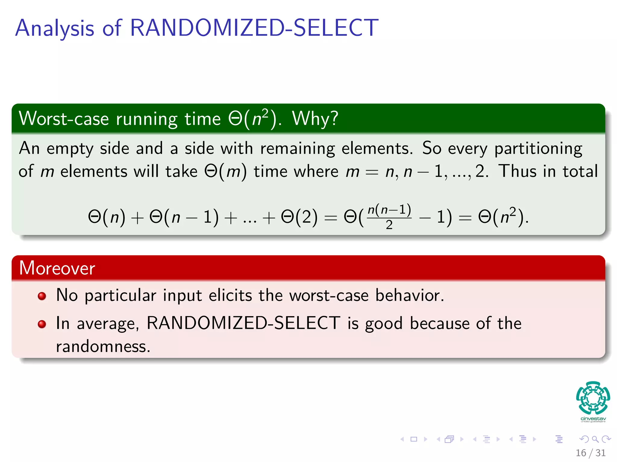 Analysis of RANDOMIZED-SELECT Worst-case running time Θ(n2 ). Why? An empty side and a side with remaining elements. So every partitioning of m elements will take Θ(m) time where m = n, n − 1, ..., 2. Thus in total Θ(n) + Θ(n − 1) + ... + Θ(2) = Θ(n(n−1) 2 − 1) = Θ(n2). Moreover No particular input elicits the worst-case behavior. In average, RANDOMIZED-SELECT is good because of the randomness. 16 / 31 