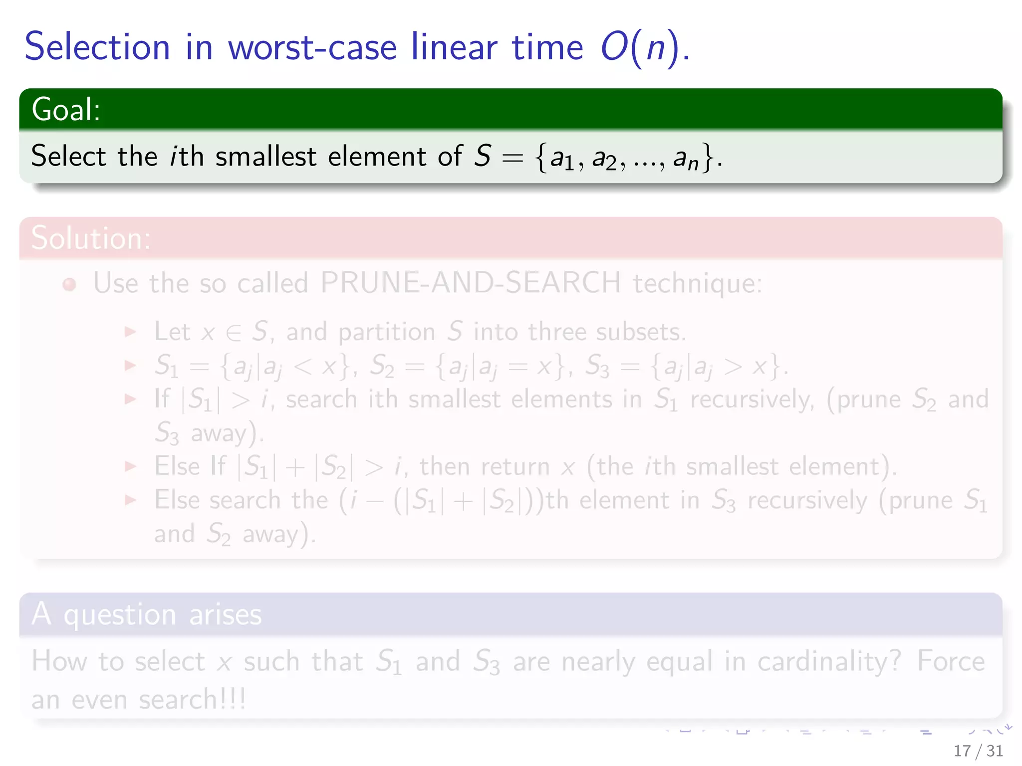 Selection in worst-case linear time O(n). Goal: Select the ith smallest element of S = {a1, a2, ..., an}. Solution: Use the so called PRUNE-AND-SEARCH technique: Let x ∈ S, and partition S into three subsets. S1 = {aj |aj < x}, S2 = {aj |aj = x}, S3 = {aj |aj > x}. If |S1| > i, search ith smallest elements in S1 recursively, (prune S2 and S3 away). Else If |S1| + |S2| > i, then return x (the ith smallest element). Else search the (i − (|S1| + |S2|))th element in S3 recursively (prune S1 and S2 away). A question arises How to select x such that S1 and S3 are nearly equal in cardinality? Force an even search!!! 17 / 31 