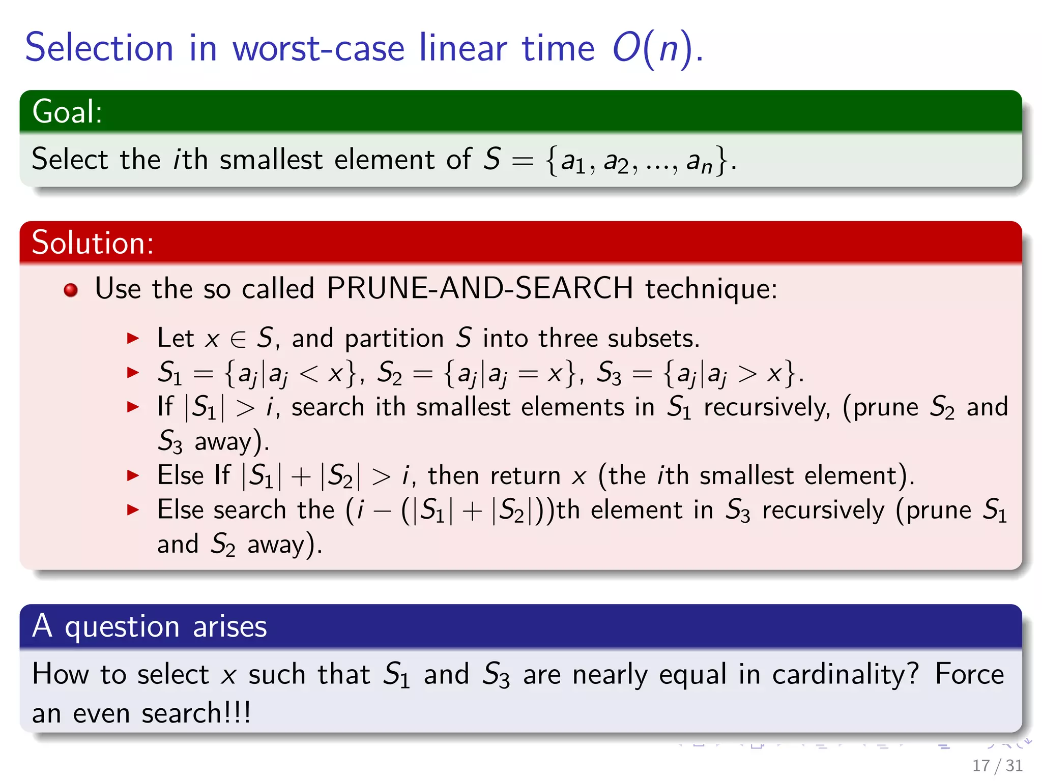 Selection in worst-case linear time O(n). Goal: Select the ith smallest element of S = {a1, a2, ..., an}. Solution: Use the so called PRUNE-AND-SEARCH technique: Let x ∈ S, and partition S into three subsets. S1 = {aj |aj < x}, S2 = {aj |aj = x}, S3 = {aj |aj > x}. If |S1| > i, search ith smallest elements in S1 recursively, (prune S2 and S3 away). Else If |S1| + |S2| > i, then return x (the ith smallest element). Else search the (i − (|S1| + |S2|))th element in S3 recursively (prune S1 and S2 away). A question arises How to select x such that S1 and S3 are nearly equal in cardinality? Force an even search!!! 17 / 31 