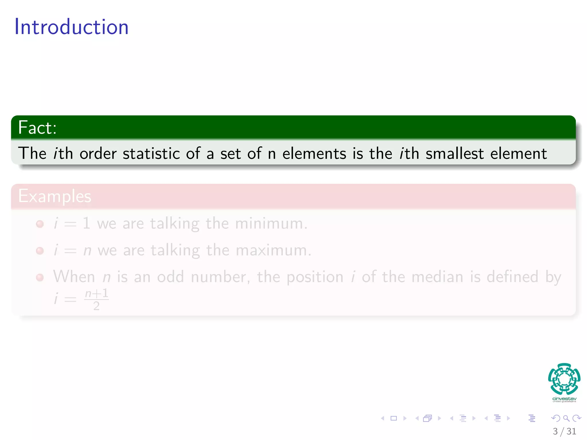 Introduction Fact: The ith order statistic of a set of n elements is the ith smallest element Examples i = 1 we are talking the minimum. i = n we are talking the maximum. When n is an odd number, the position i of the median is deﬁned by i = n+1 2 3 / 31 