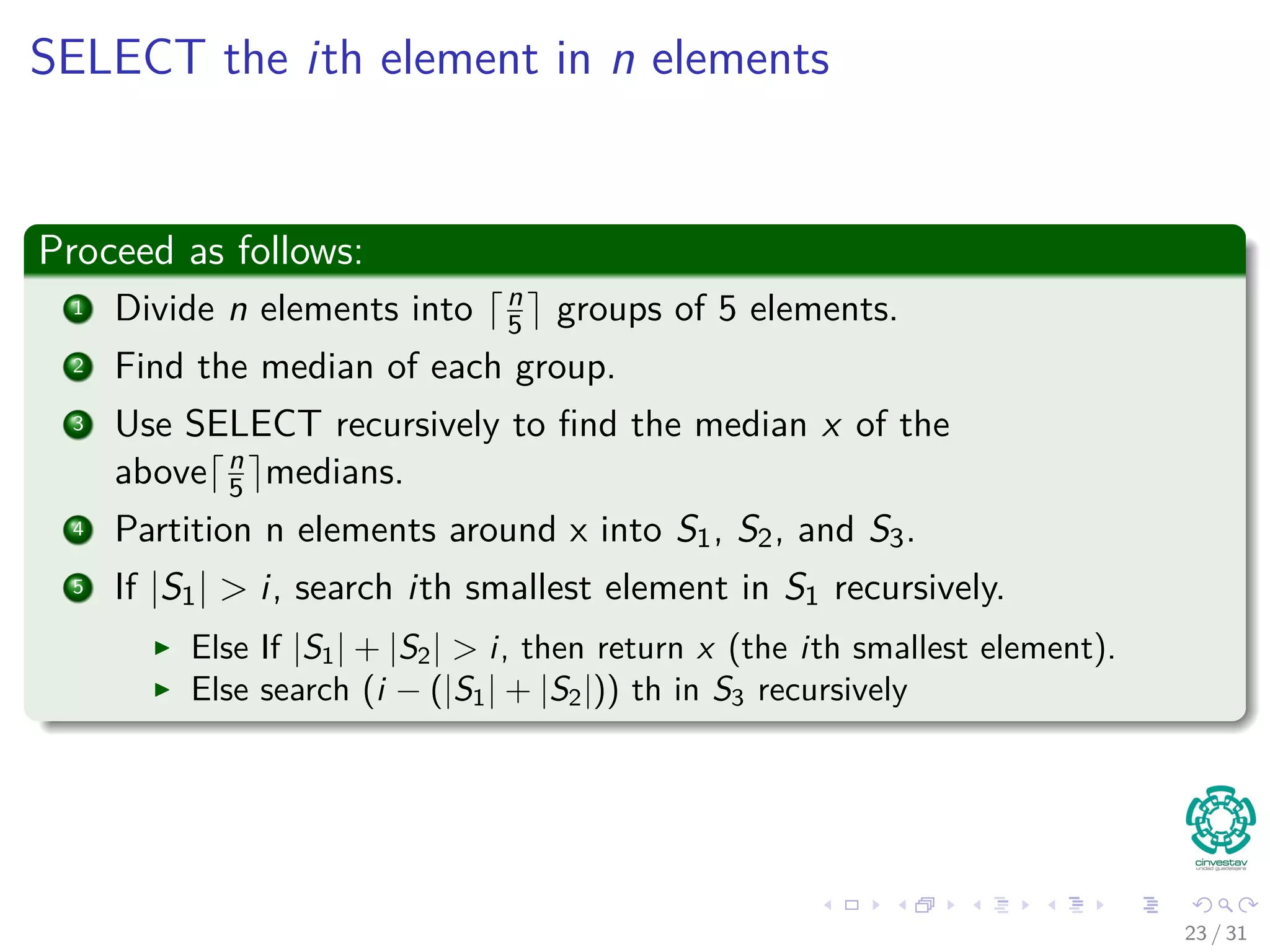 SELECT the ith element in n elements Proceed as follows: 1 Divide n elements into n 5 groups of 5 elements. 2 Find the median of each group. 3 Use SELECT recursively to ﬁnd the median x of the above n 5 medians. 4 Partition n elements around x into S1, S2, and S3. 5 If |S1| > i, search ith smallest element in S1 recursively. Else If |S1| + |S2| > i, then return x (the ith smallest element). Else search (i − (|S1| + |S2|)) th in S3 recursively 23 / 31 