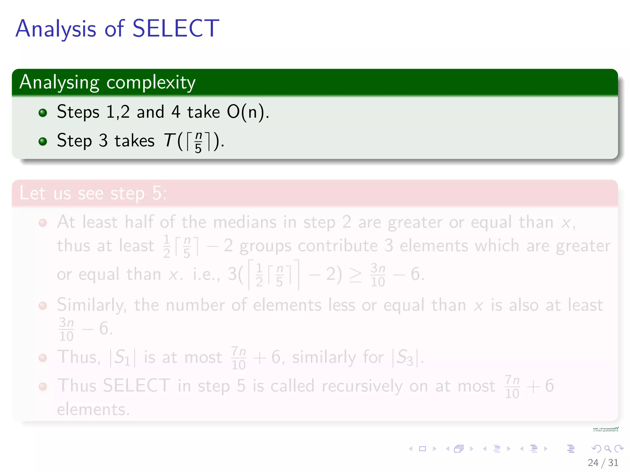 Analysis of SELECT Analysing complexity Steps 1,2 and 4 take O(n). Step 3 takes T( n 5 ). Let us see step 5: At least half of the medians in step 2 are greater or equal than x, thus at least 1 2 n 5 − 2 groups contribute 3 elements which are greater or equal than x. i.e., 3( 1 2 n 5 − 2) ≥ 3n 10 − 6. Similarly, the number of elements less or equal than x is also at least 3n 10 − 6. Thus, |S1| is at most 7n 10 + 6, similarly for |S3|. Thus SELECT in step 5 is called recursively on at most 7n 10 + 6 elements. 24 / 31 