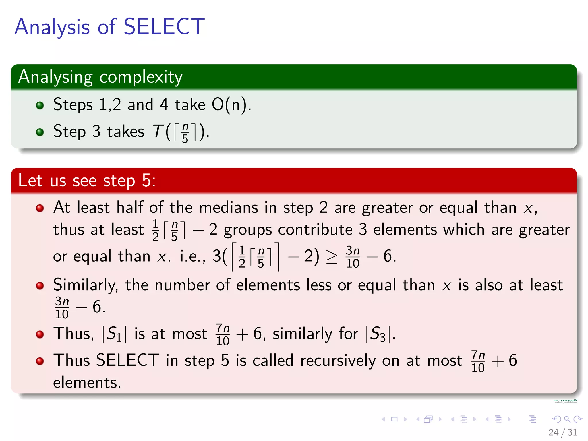 Analysis of SELECT Analysing complexity Steps 1,2 and 4 take O(n). Step 3 takes T( n 5 ). Let us see step 5: At least half of the medians in step 2 are greater or equal than x, thus at least 1 2 n 5 − 2 groups contribute 3 elements which are greater or equal than x. i.e., 3( 1 2 n 5 − 2) ≥ 3n 10 − 6. Similarly, the number of elements less or equal than x is also at least 3n 10 − 6. Thus, |S1| is at most 7n 10 + 6, similarly for |S3|. Thus SELECT in step 5 is called recursively on at most 7n 10 + 6 elements. 24 / 31 