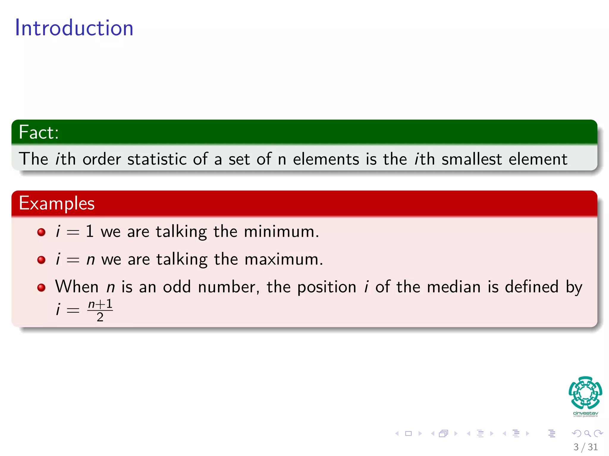 Introduction Fact: The ith order statistic of a set of n elements is the ith smallest element Examples i = 1 we are talking the minimum. i = n we are talking the maximum. When n is an odd number, the position i of the median is deﬁned by i = n+1 2 3 / 31 