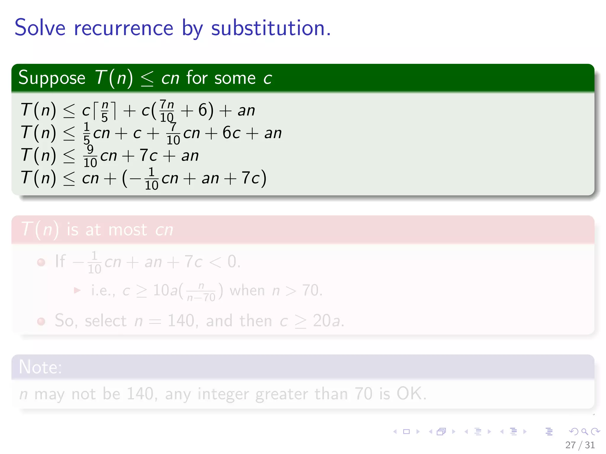 Solve recurrence by substitution. Suppose T(n) ≤ cn for some c T(n) ≤ c n 5 + c(7n 10 + 6) + an T(n) ≤ 1 5 cn + c + 7 10 cn + 6c + an T(n) ≤ 9 10 cn + 7c + an T(n) ≤ cn + (− 1 10 cn + an + 7c) T(n) is at most cn If − 1 10 cn + an + 7c < 0. i.e., c ≥ 10a( n n−70 ) when n > 70. So, select n = 140, and then c ≥ 20a. Note: n may not be 140, any integer greater than 70 is OK. 27 / 31 