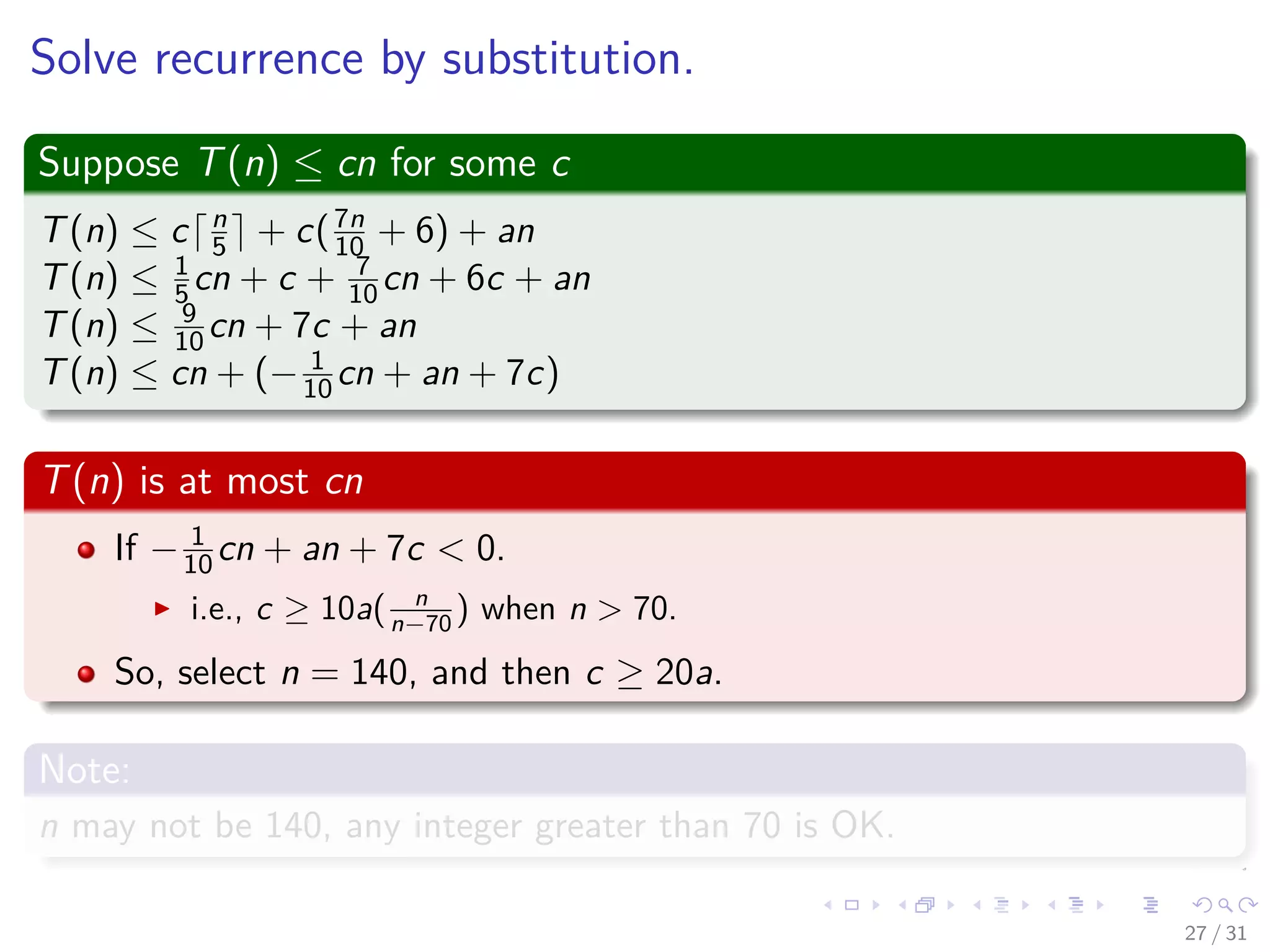 Solve recurrence by substitution. Suppose T(n) ≤ cn for some c T(n) ≤ c n 5 + c(7n 10 + 6) + an T(n) ≤ 1 5 cn + c + 7 10 cn + 6c + an T(n) ≤ 9 10 cn + 7c + an T(n) ≤ cn + (− 1 10 cn + an + 7c) T(n) is at most cn If − 1 10 cn + an + 7c < 0. i.e., c ≥ 10a( n n−70 ) when n > 70. So, select n = 140, and then c ≥ 20a. Note: n may not be 140, any integer greater than 70 is OK. 27 / 31 