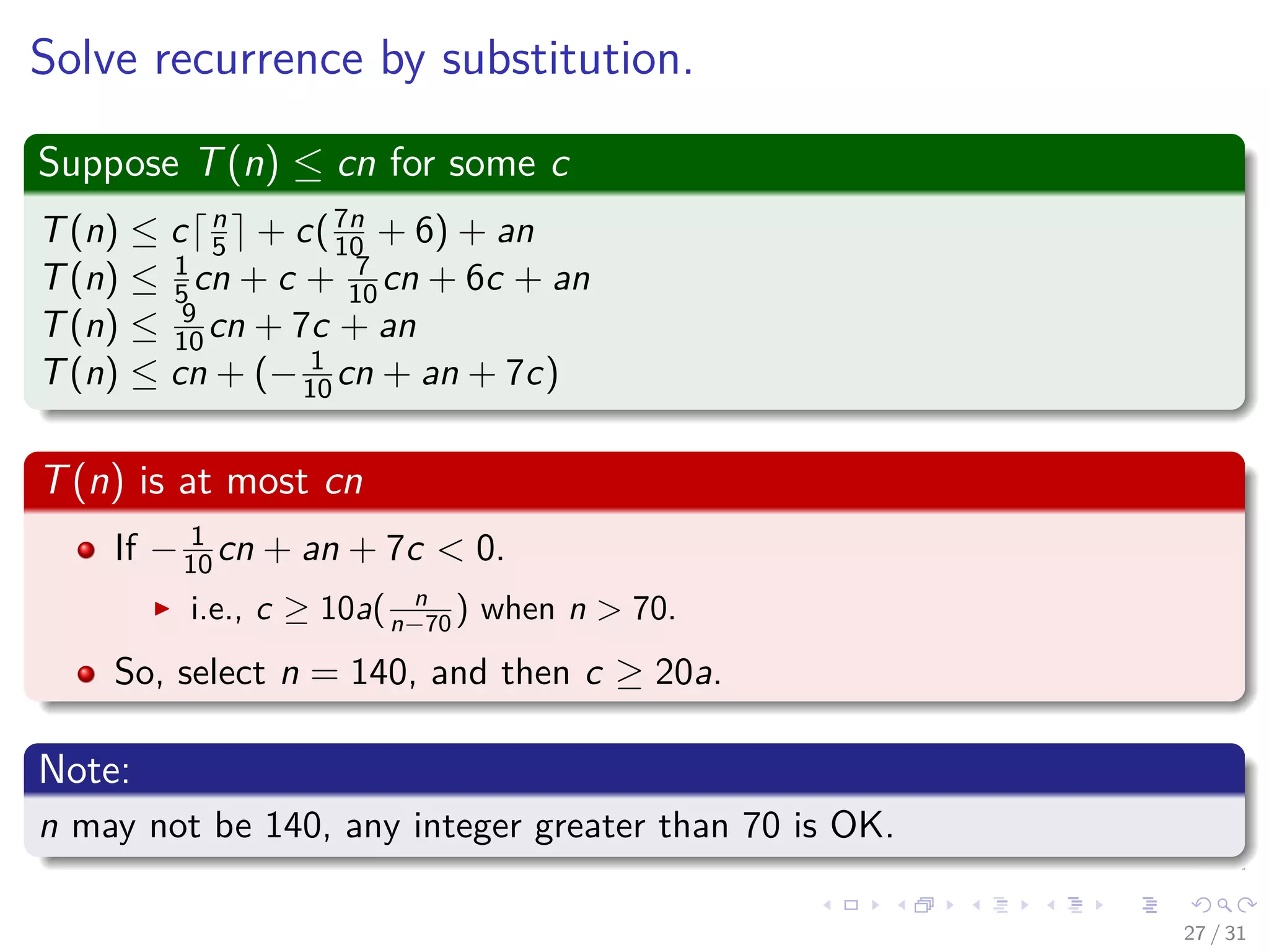Solve recurrence by substitution. Suppose T(n) ≤ cn for some c T(n) ≤ c n 5 + c(7n 10 + 6) + an T(n) ≤ 1 5 cn + c + 7 10 cn + 6c + an T(n) ≤ 9 10 cn + 7c + an T(n) ≤ cn + (− 1 10 cn + an + 7c) T(n) is at most cn If − 1 10 cn + an + 7c < 0. i.e., c ≥ 10a( n n−70 ) when n > 70. So, select n = 140, and then c ≥ 20a. Note: n may not be 140, any integer greater than 70 is OK. 27 / 31 