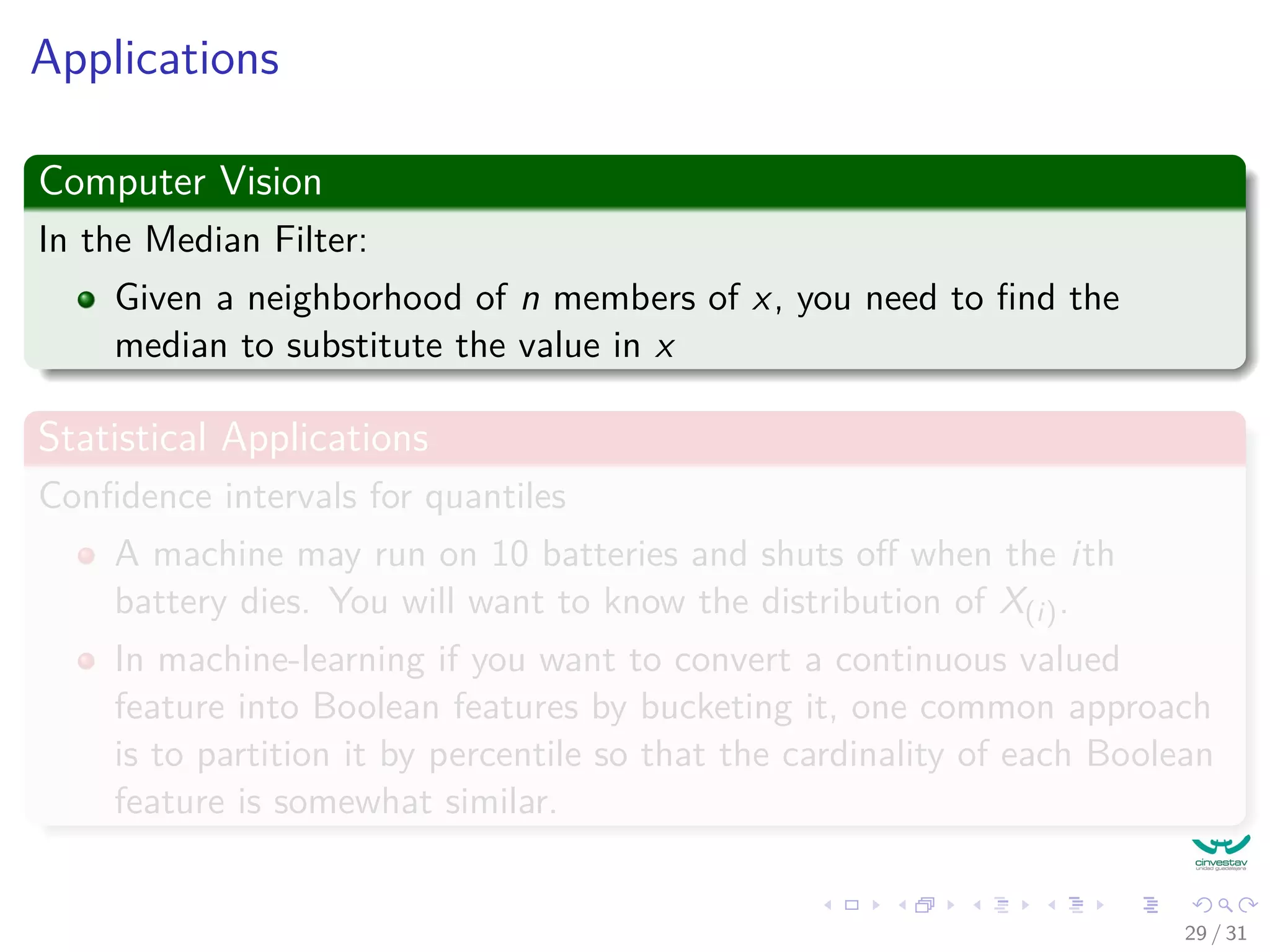 Applications Computer Vision In the Median Filter: Given a neighborhood of n members of x, you need to ﬁnd the median to substitute the value in x Statistical Applications Conﬁdence intervals for quantiles A machine may run on 10 batteries and shuts oﬀ when the ith battery dies. You will want to know the distribution of X(i). In machine-learning if you want to convert a continuous valued feature into Boolean features by bucketing it, one common approach is to partition it by percentile so that the cardinality of each Boolean feature is somewhat similar. 29 / 31 