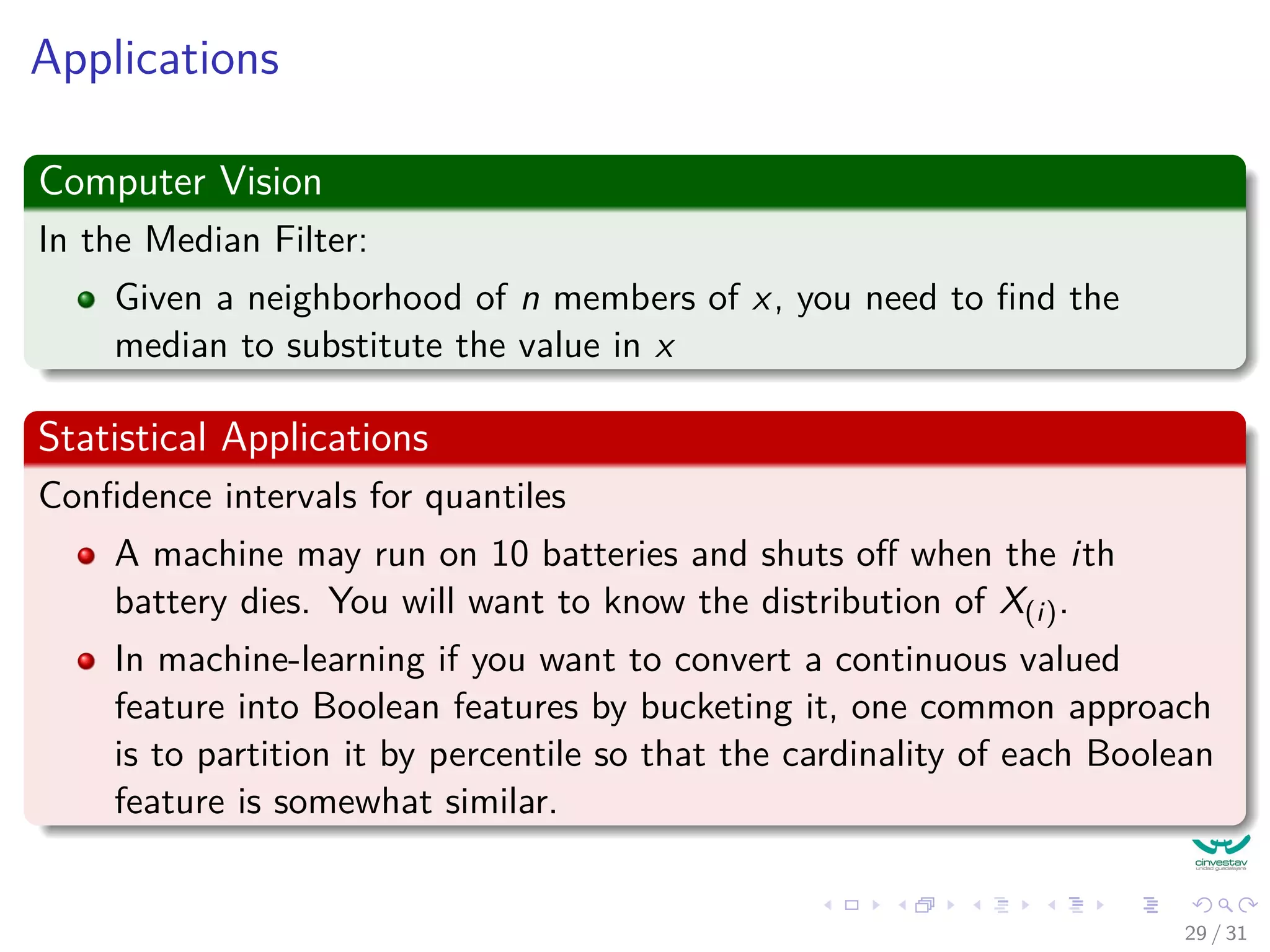 Applications Computer Vision In the Median Filter: Given a neighborhood of n members of x, you need to ﬁnd the median to substitute the value in x Statistical Applications Conﬁdence intervals for quantiles A machine may run on 10 batteries and shuts oﬀ when the ith battery dies. You will want to know the distribution of X(i). In machine-learning if you want to convert a continuous valued feature into Boolean features by bucketing it, one common approach is to partition it by percentile so that the cardinality of each Boolean feature is somewhat similar. 29 / 31 